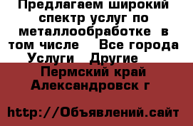 Предлагаем широкий спектр услуг по металлообработке, в том числе: - Все города Услуги » Другие   . Пермский край,Александровск г.